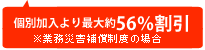 個別加入より最大約56％割引 ※業務災害補償制度の場合